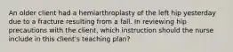 An older client had a hemiarthroplasty of the left hip yesterday due to a fracture resulting from a fall. In reviewing hip precautions with the client, which instruction should the nurse include in this client's teaching plan?