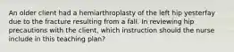 An older client had a hemiarthroplasty of the left hip yesterfay due to the fracture resulting from a fall. In reviewing hip precautions with the client, which instruction should the nurse include in this teaching plan?