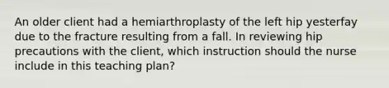 An older client had a hemiarthroplasty of the left hip yesterfay due to the fracture resulting from a fall. In reviewing hip precautions with the client, which instruction should the nurse include in this teaching plan?