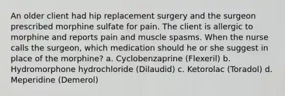 An older client had hip replacement surgery and the surgeon prescribed morphine sulfate for pain. The client is allergic to morphine and reports pain and muscle spasms. When the nurse calls the surgeon, which medication should he or she suggest in place of the morphine? a. Cyclobenzaprine (Flexeril) b. Hydromorphone hydrochloride (Dilaudid) c. Ketorolac (Toradol) d. Meperidine (Demerol)