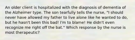 An older client is hospitalized with the diagnosis of dementia of the Alzheimer type. The son tearfully tells the nurse, "I should never have allowed my father to live alone like he wanted to do, but he hasn't been this bad! I'm to blame! He didn't even recognize me right off the bat." Which response by the nurse is most therapeutic?