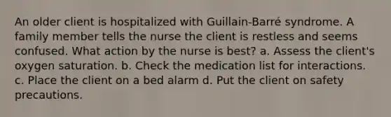 An older client is hospitalized with Guillain-Barré syndrome. A family member tells the nurse the client is restless and seems confused. What action by the nurse is best? a. Assess the client's oxygen saturation. b. Check the medication list for interactions. c. Place the client on a bed alarm d. Put the client on safety precautions.