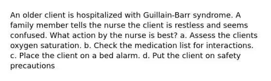 An older client is hospitalized with Guillain-Barr syndrome. A family member tells the nurse the client is restless and seems confused. What action by the nurse is best? a. Assess the clients oxygen saturation. b. Check the medication list for interactions. c. Place the client on a bed alarm. d. Put the client on safety precautions