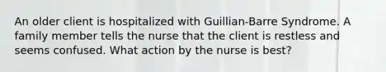 An older client is hospitalized with Guillian-Barre Syndrome. A family member tells the nurse that the client is restless and seems confused. What action by the nurse is best?