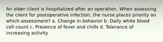 An older client is hospitalized after an operation. When assessing the client for postoperative infection, the nurse places priority on which assessment? a. Change in behavior b. Daily white blood cell count c. Presence of fever and chills d. Tolerance of increasing activity