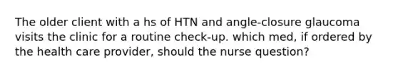 The older client with a hs of HTN and angle-closure glaucoma visits the clinic for a routine check-up. which med, if ordered by the health care provider, should the nurse question?