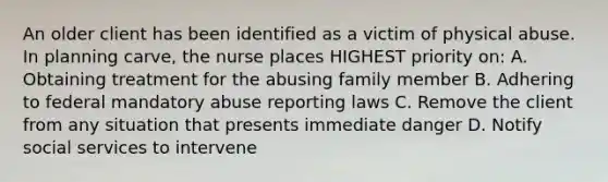 An older client has been identified as a victim of physical abuse. In planning carve, the nurse places HIGHEST priority on: A. Obtaining treatment for the abusing family member B. Adhering to federal mandatory abuse reporting laws C. Remove the client from any situation that presents immediate danger D. Notify social services to intervene