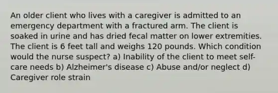 An older client who lives with a caregiver is admitted to an emergency department with a fractured arm. The client is soaked in urine and has dried fecal matter on lower extremities. The client is 6 feet tall and weighs 120 pounds. Which condition would the nurse suspect? a) Inability of the client to meet self-care needs b) Alzheimer's disease c) Abuse and/or neglect d) Caregiver role strain