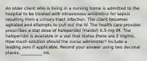 An older client who is living in a nursing home is admitted to the hospital to be treated with intravenous antibiotics for sepsis resulting from a urinary tract infection. The client becomes agitated and attempts to pull out the IV. The health care provider prescribes a stat dose of haloperidol (Haldol) 0.5 mg IM. The haloperidol is available in a vial that states there are 2 mg/mL. How much solution should the nurse administer? Include a leading zero if applicable. Record your answer using two decimal places. __________ mL