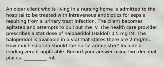 An older client who is living in a nursing home is admitted to the hospital to be treated with intravenous antibiotics for sepsis resulting from a urinary tract infection. The client becomes agitated and attempts to pull out the IV. The health care provider prescribes a stat dose of haloperidol (Haldol) 0.5 mg IM. The haloperidol is available in a vial that states there are 2 mg/mL. How much solution should the nurse administer? Include a leading zero if applicable. Record your answer using two decimal places. __________ mL