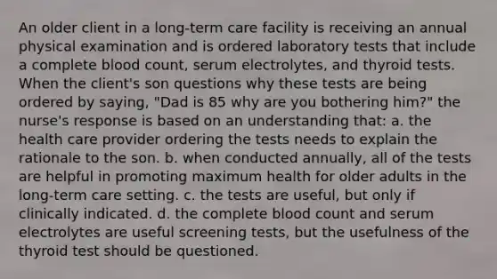 An older client in a long-term care facility is receiving an annual physical examination and is ordered laboratory tests that include a complete blood count, serum electrolytes, and thyroid tests. When the client's son questions why these tests are being ordered by saying, "Dad is 85 why are you bothering him?" the nurse's response is based on an understanding that: a. the health care provider ordering the tests needs to explain the rationale to the son. b. when conducted annually, all of the tests are helpful in promoting maximum health for older adults in the long-term care setting. c. the tests are useful, but only if clinically indicated. d. the complete blood count and serum electrolytes are useful screening tests, but the usefulness of the thyroid test should be questioned.