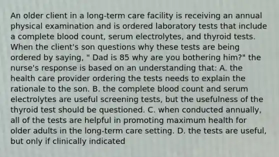 An older client in a long-term care facility is receiving an annual physical examination and is ordered laboratory tests that include a complete blood count, serum electrolytes, and thyroid tests. When the client's son questions why these tests are being ordered by saying, " Dad is 85 why are you bothering him?" the nurse's response is based on an understanding that: A. the health care provider ordering the tests needs to explain the rationale to the son. B. the complete blood count and serum electrolytes are useful screening tests, but the usefulness of the thyroid test should be questioned. C. when conducted annually, all of the tests are helpful in promoting maximum health for older adults in the long-term care setting. D. the tests are useful, but only if clinically indicated