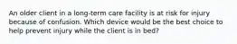 An older client in a long-term care facility is at risk for injury because of confusion. Which device would be the best choice to help prevent injury while the client is in bed?