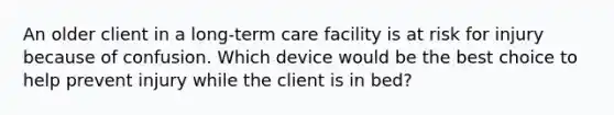 An older client in a long-term care facility is at risk for injury because of confusion. Which device would be the best choice to help prevent injury while the client is in bed?