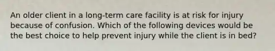 An older client in a long-term care facility is at risk for injury because of confusion. Which of the following devices would be the best choice to help prevent injury while the client is in bed?