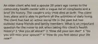 An older client who lost a spouse 20 years ago comes to the community health center with a vague list of complaints and a brief life history. The couple's only child died at birth. The client lives alone and is able to perform all the activities of daily living. The client has had an active social life in the past but has outlived many friends and family members. What is an important question for the nurse to ask when taking this client's health history? 1 "Are you all alone?" 2 "How did your son die?" 3 "Do you still miss your spouse?" 4 "How do you feel about your life now?"