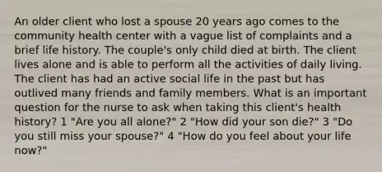 An older client who lost a spouse 20 years ago comes to the community health center with a vague list of complaints and a brief life history. The couple's only child died at birth. The client lives alone and is able to perform all the activities of daily living. The client has had an active social life in the past but has outlived many friends and family members. What is an important question for the nurse to ask when taking this client's health history? 1 "Are you all alone?" 2 "How did your son die?" 3 "Do you still miss your spouse?" 4 "How do you feel about your life now?"