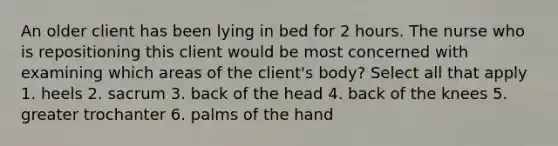 An older client has been lying in bed for 2 hours. The nurse who is repositioning this client would be most concerned with examining which areas of the client's body? Select all that apply 1. heels 2. sacrum 3. back of the head 4. back of the knees 5. greater trochanter 6. palms of the hand