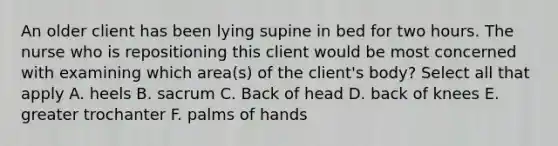 An older client has been lying supine in bed for two hours. The nurse who is repositioning this client would be most concerned with examining which area(s) of the client's body? Select all that apply A. heels B. sacrum C. Back of head D. back of knees E. greater trochanter F. palms of hands