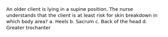 An older client is lying in a supine position. The nurse understands that the client is at least risk for skin breakdown in which body area? a. Heels b. Sacrum c. Back of the head d. Greater trochanter