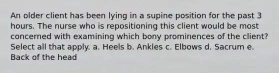 An older client has been lying in a supine position for the past 3 hours. The nurse who is repositioning this client would be most concerned with examining which bony prominences of the client? Select all that apply. a. Heels b. Ankles c. Elbows d. Sacrum e. Back of the head