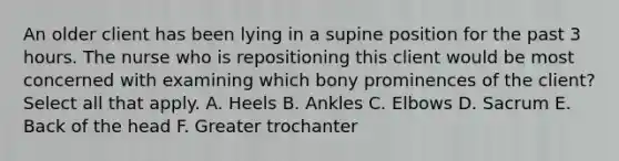 An older client has been lying in a supine position for the past 3 hours. The nurse who is repositioning this client would be most concerned with examining which bony prominences of the client? Select all that apply. A. Heels B. Ankles C. Elbows D. Sacrum E. Back of the head F. Greater trochanter