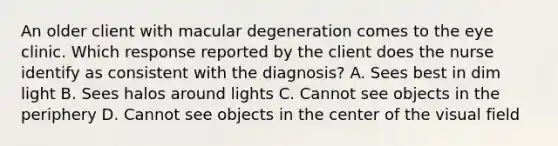 An older client with macular degeneration comes to the eye clinic. Which response reported by the client does the nurse identify as consistent with the diagnosis? A. Sees best in dim light B. Sees halos around lights C. Cannot see objects in the periphery D. Cannot see objects in the center of the visual field