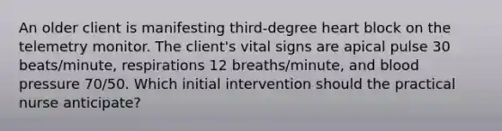 An older client is manifesting third-degree heart block on the telemetry monitor. The client's vital signs are apical pulse 30 beats/minute, respirations 12 breaths/minute, and <a href='https://www.questionai.com/knowledge/kD0HacyPBr-blood-pressure' class='anchor-knowledge'>blood pressure</a> 70/50. Which initial intervention should the practical nurse anticipate?