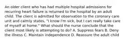 An older client who has had multiple hospital admissions for recurring heart failure is returned to the hospital by an adult child. The client is admitted for observation to the coronary care unit and calmly states, "I know I'm sick, but I can really take care of myself at home." What should the nurse conclude that the client most likely is attempting to do? A. Suppress fears B. Deny the illness C. Maintain independence D. Reassure the adult child