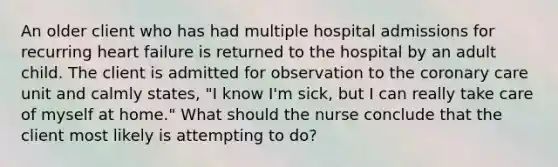 An older client who has had multiple hospital admissions for recurring heart failure is returned to the hospital by an adult child. The client is admitted for observation to the coronary care unit and calmly states, "I know I'm sick, but I can really take care of myself at home." What should the nurse conclude that the client most likely is attempting to do?