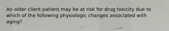 An older client patient may be at risk for drug toxicity due to which of the following physiologic changes associated with aging?