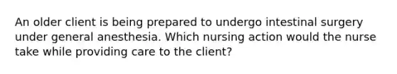 An older client is being prepared to undergo intestinal surgery under general anesthesia. Which nursing action would the nurse take while providing care to the client?