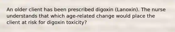 An older client has been prescribed digoxin (Lanoxin). The nurse understands that which age-related change would place the client at risk for digoxin toxicity?