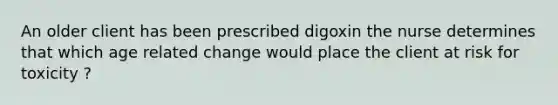 An older client has been prescribed digoxin the nurse determines that which age related change would place the client at risk for toxicity ?