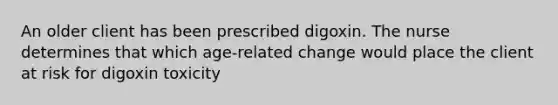 An older client has been prescribed digoxin. The nurse determines that which age-related change would place the client at risk for digoxin toxicity