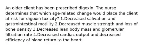 An older client has been prescribed digoxin. The nurse determines that which age-related change would place the client at risk for digoxin toxicity? 1.Decreased salivation and gastrointestinal motility 2.Decreased muscle strength and loss of bone density 3.Decreased lean body mass and glomerular filtration rate 4.Decreased cardiac output and decreased efficiency of blood return to the heart