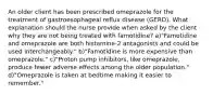 An older client has been prescribed omeprazole for the treatment of gastroesophageal reflux disease (GERD). What explanation should the nurse provide when asked by the client why they are not being treated with famotidine? a)"Famotidine and omeprazole are both histamine-2 antagonists and could be used interchangeably." b)"Famotidine is more expensive than omeprazole." c)"Proton pump inhibitors, like omeprazole, produce fewer adverse effects among the older population." d)"Omeprazole is taken at bedtime making it easier to remember."