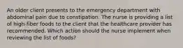 An older client presents to the emergency department with abdominal pain due to constipation. The nurse is providing a list of high-fiber foods to the client that the healthcare provider has recommended. Which action should the nurse implement when reviewing the list of foods?