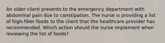 An older client presents to the emergency department with abdominal pain due to constipation. The nurse is providing a list of high-fiber foods to the client that the healthcare provider has recommended. Which action should the nurse implement when reviewing the list of foods?