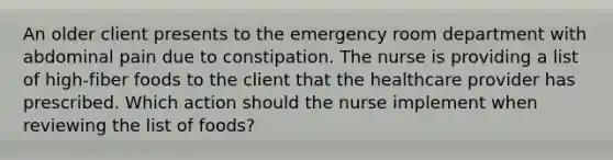 An older client presents to the emergency room department with abdominal pain due to constipation. The nurse is providing a list of high-fiber foods to the client that the healthcare provider has prescribed. Which action should the nurse implement when reviewing the list of foods?