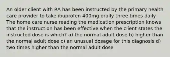 An older client with RA has been instructed by the primary health care provider to take ibuprofen 400mg orally three times daily. The home care nurse reading the medication prescription knows that the instruction has been effective when the client states the instructed dose is which? a) the normal adult dose b) higher than the normal adult dose c) an unusual dosage for this diagnosis d) two times higher than the normal adult dose