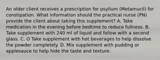 An older client receives a prescription for psylium (Metamucil) for constipation. What information should the practical nurse (PN) provide the client about taking this supplement? A. Take medication in the evening before bedtime to reduce fullness. B. Take supplement with 240 ml of liquid and follow with a second glass. C. O Take supplement with hot beverages to help dissolve the powder completely. D. Mix supplement with pudding or applesauce to help hide the taste and texture.