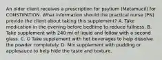 An older client receives a prescription for psylium (Metamucil) for CONSTIPATION. What information should the practical nurse (PN) provide the client about taking this supplement? A. Take medication in the evening before bedtime to reduce fullness. B. Take supplement with 240 ml of liquid and follow with a second glass. C. O Take supplement with hot beverages to help dissolve the powder completely. D. Mix supplement with pudding or applesauce to help hide the taste and texture.