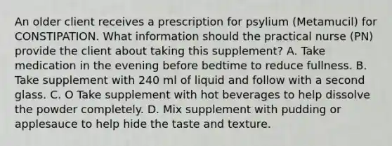 An older client receives a prescription for psylium (Metamucil) for CONSTIPATION. What information should the practical nurse (PN) provide the client about taking this supplement? A. Take medication in the evening before bedtime to reduce fullness. B. Take supplement with 240 ml of liquid and follow with a second glass. C. O Take supplement with hot beverages to help dissolve the powder completely. D. Mix supplement with pudding or applesauce to help hide the taste and texture.