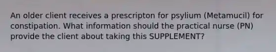 An older client receives a prescripton for psylium (Metamucil) for constipation. What information should the practical nurse (PN) provide the client about taking this SUPPLEMENT?