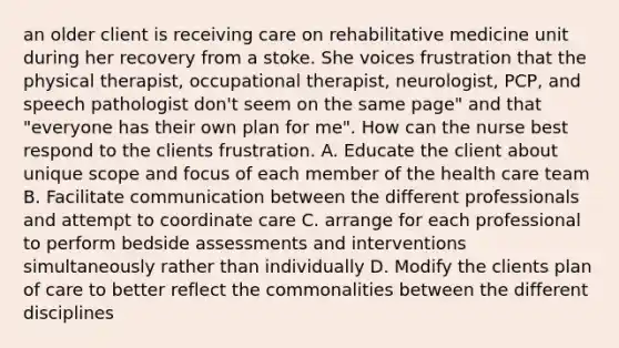 an older client is receiving care on rehabilitative medicine unit during her recovery from a stoke. She voices frustration that the physical therapist, occupational therapist, neurologist, PCP, and speech pathologist don't seem on the same page" and that "everyone has their own plan for me". How can the nurse best respond to the clients frustration. A. Educate the client about unique scope and focus of each member of the health care team B. Facilitate communication between the different professionals and attempt to coordinate care C. arrange for each professional to perform bedside assessments and interventions simultaneously rather than individually D. Modify the clients plan of care to better reflect the commonalities between the different disciplines