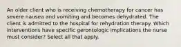 An older client who is receiving chemotherapy for cancer has severe nausea and vomiting and becomes dehydrated. The client is admitted to the hospital for rehydration therapy. Which interventions have specific gerontologic implications the nurse must consider? Select all that apply.