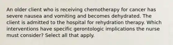 An older client who is receiving chemotherapy for cancer has severe nausea and vomiting and becomes dehydrated. The client is admitted to the hospital for rehydration therapy. Which interventions have specific gerontologic implications the nurse must consider? Select all that apply.