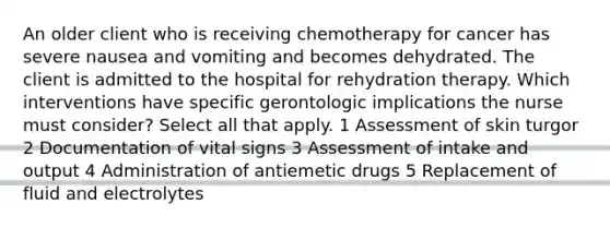 An older client who is receiving chemotherapy for cancer has severe nausea and vomiting and becomes dehydrated. The client is admitted to the hospital for rehydration therapy. Which interventions have specific gerontologic implications the nurse must consider? Select all that apply. 1 Assessment of skin turgor 2 Documentation of vital signs 3 Assessment of intake and output 4 Administration of antiemetic drugs 5 Replacement of fluid and electrolytes