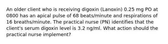 An older client who is receiving digoxin (Lanoxin) 0.25 mg PO at 0800 has an apical pulse of 68 beats/minute and respirations of 16 breaths/minute. The practical nurse (PN) identifies that the client's serum digoxin level is 3.2 ng/ml. What action should the practical nurse implement?